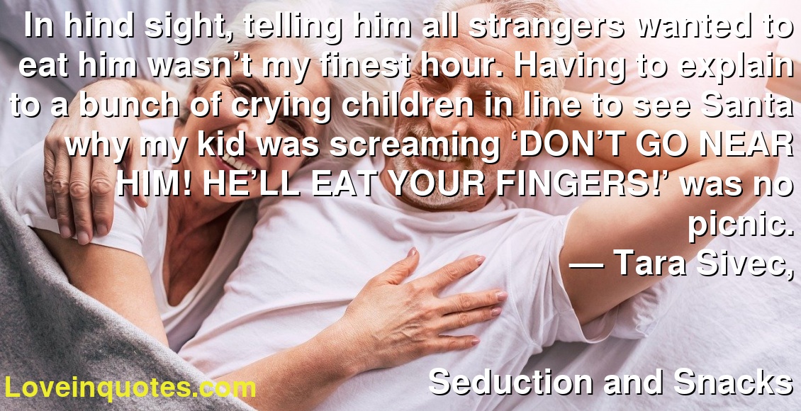 In hind sight, telling him all strangers wanted to eat him wasn’t my finest hour. Having to explain to a bunch of crying children in line to see Santa why my kid was screaming ‘DON’T GO NEAR HIM! HE’LL EAT YOUR FINGERS!’ was no picnic.
― Tara Sivec,
Seduction and Snacks