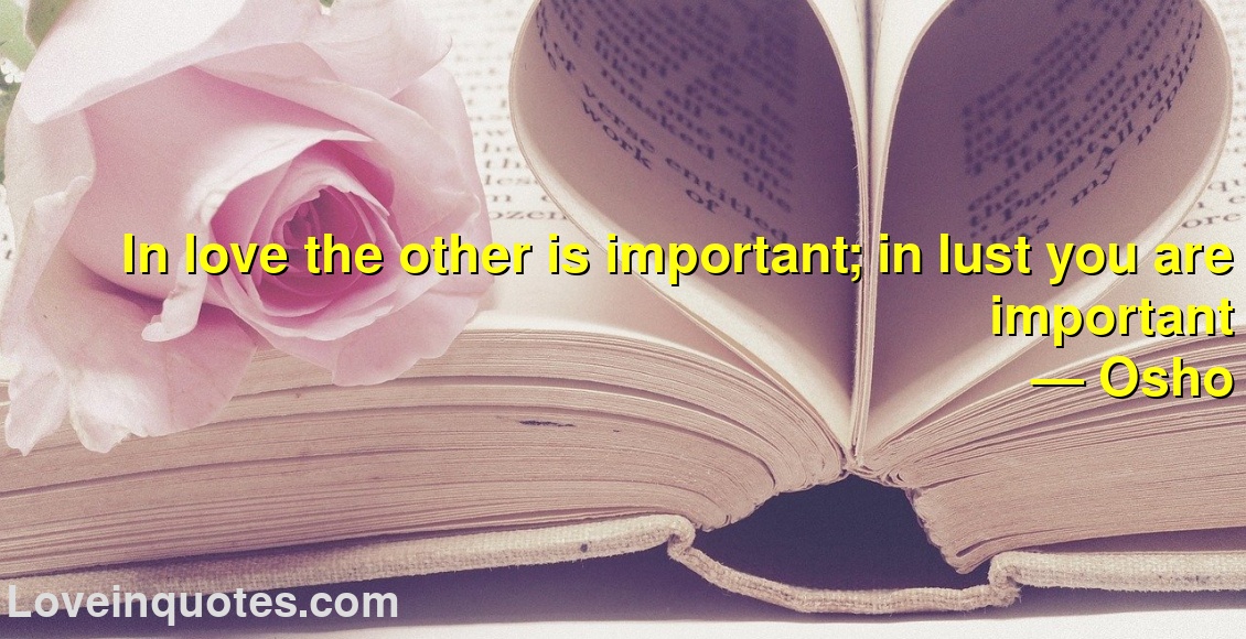 In love the other is important; in lust you are important
― Osho