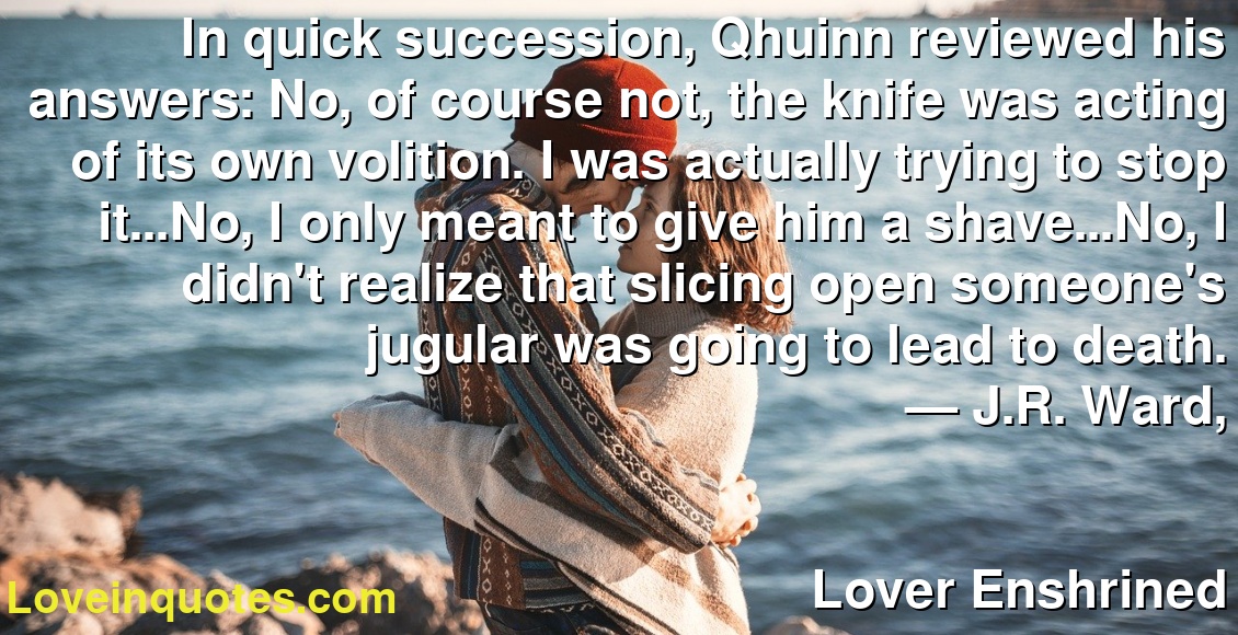 In quick succession, Qhuinn reviewed his answers: No, of course not, the knife was acting of its own volition. I was actually trying to stop it...No, I only meant to give him a shave...No, I didn't realize that slicing open someone's jugular was going to lead to death.
― J.R. Ward,
Lover Enshrined