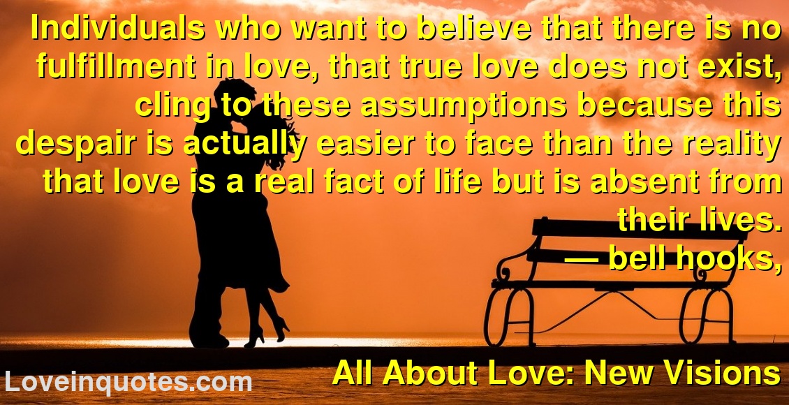 Individuals who want to believe that there is no fulfillment in love, that true love does not exist, cling to these assumptions because this despair is actually easier to face than the reality that love is a real fact of life but is absent from their lives.
― bell hooks,
All About Love: New Visions