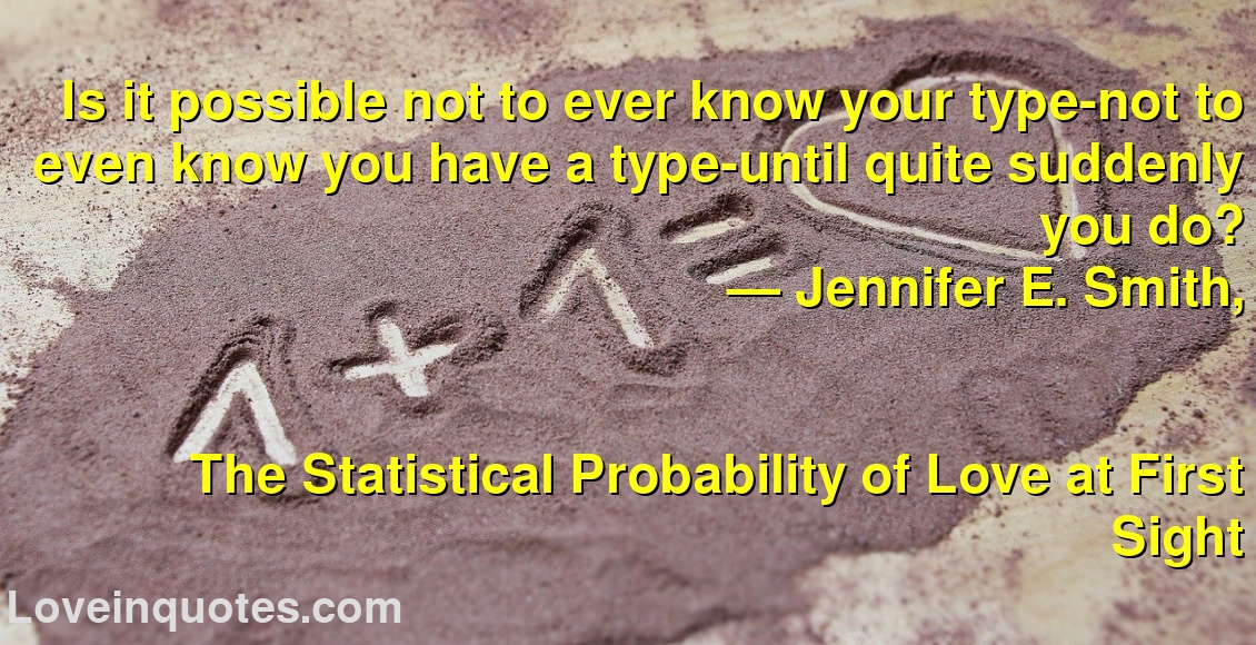 Is it possible not to ever know your type-not to even know you have a type-until quite suddenly you do?
― Jennifer E. Smith,
The Statistical Probability of Love at First Sight