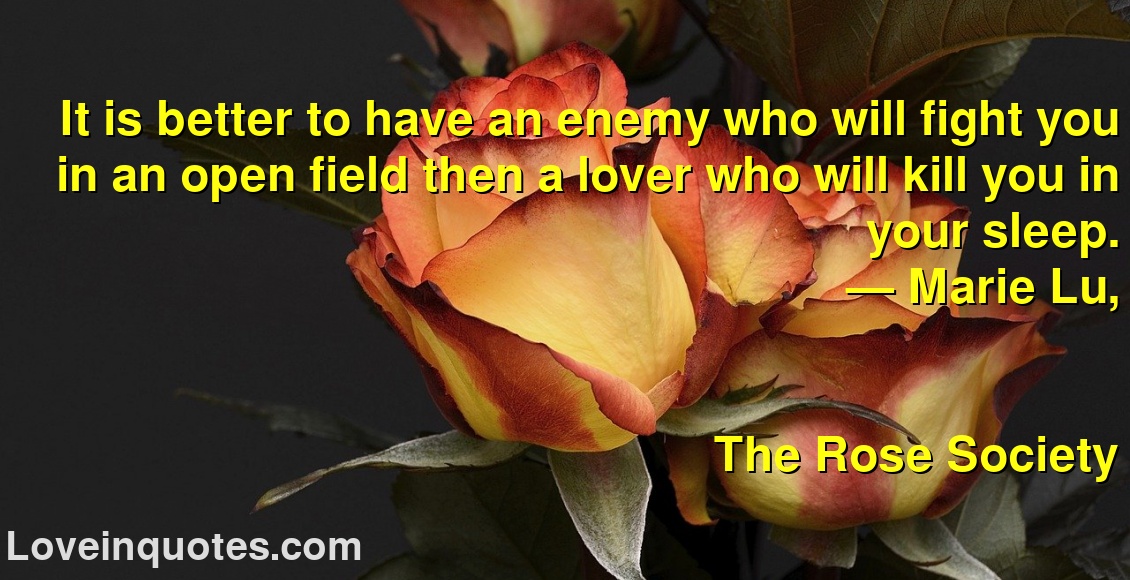 It is better to have an enemy who will fight you in an open field then a lover who will kill you in your sleep.
― Marie Lu,
The Rose Society