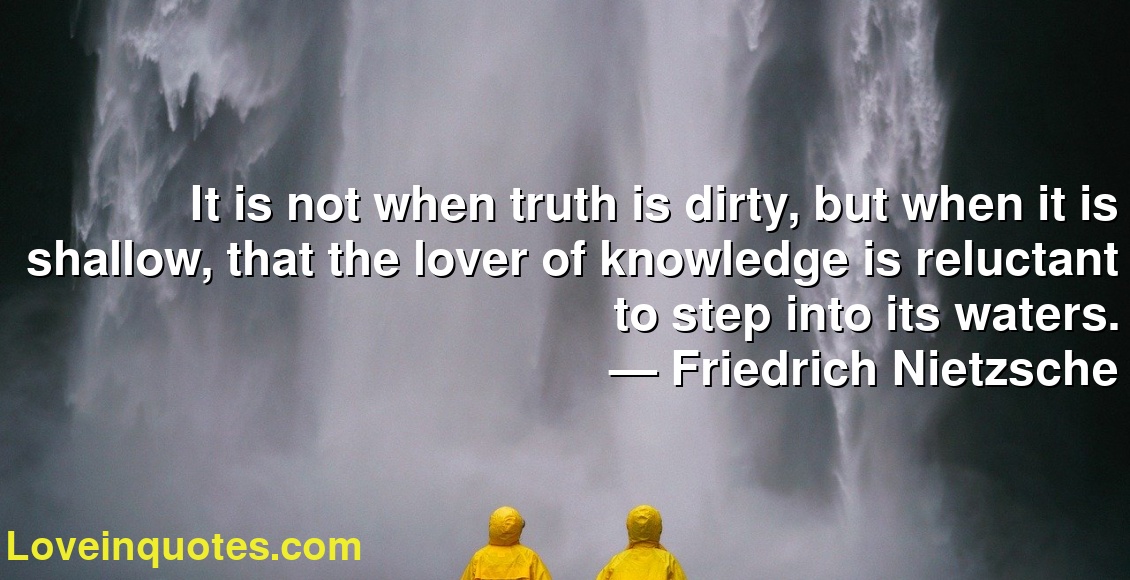 It is not when truth is dirty, but when it is shallow, that the lover of knowledge is reluctant to step into its waters.
― Friedrich Nietzsche