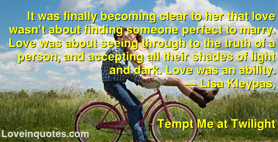It was finally becoming clear to her that love wasn't about finding someone perfect to marry. Love was about seeing through to the truth of a person, and accepting all their shades of light and dark. Love was an ability.
― Lisa Kleypas,
Tempt Me at Twilight