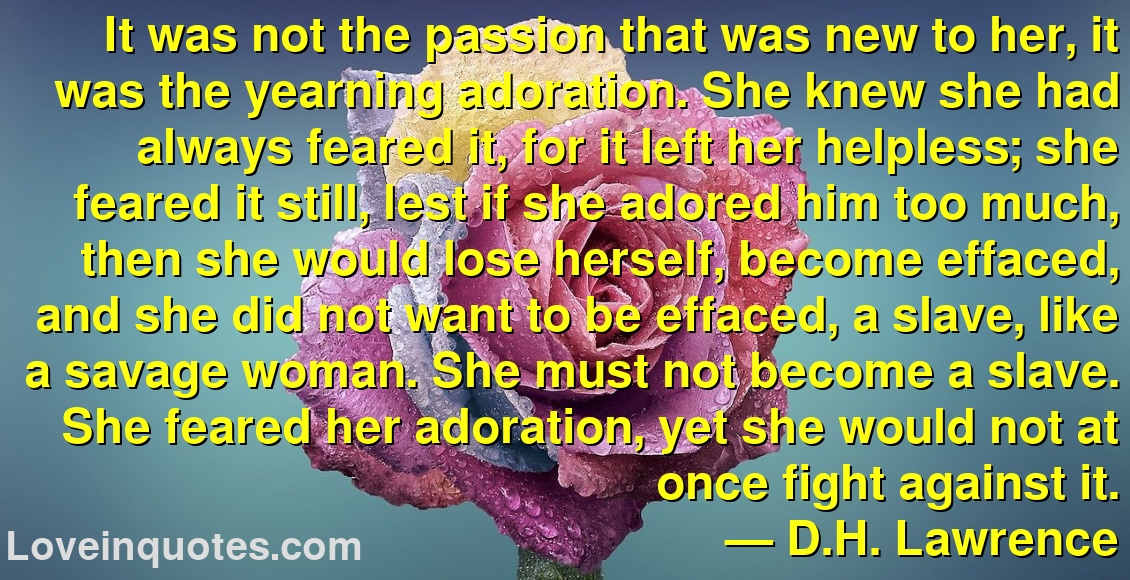 It was not the passion that was new to her, it was the yearning adoration. She knew she had always feared it, for it left her helpless; she feared it still, lest if she adored him too much, then she would lose herself, become effaced, and she did not want to be effaced, a slave, like a savage woman. She must not become a slave. She feared her adoration, yet she would not at once fight against it.
― D.H. Lawrence
