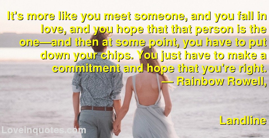 It's more like you meet someone, and you fall in love, and you hope that that person is the one—and then at some point, you have to put down your chips. You just have to make a commitment and hope that you're right.
― Rainbow Rowell,
Landline