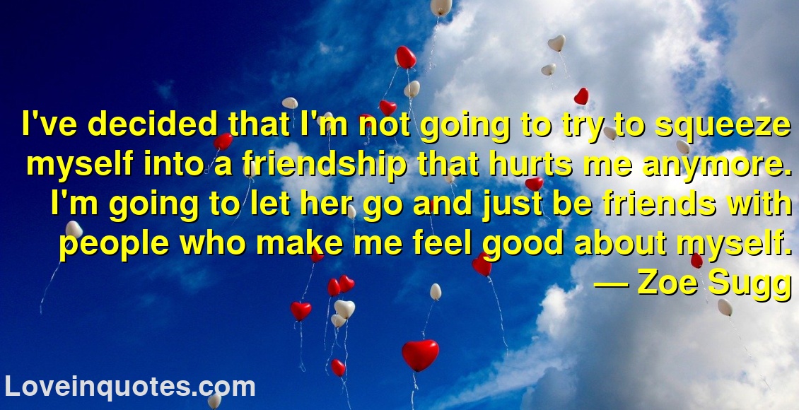 I've decided that I'm not going to try to squeeze myself into a friendship that hurts me anymore. I'm going to let her go and just be friends with people who make me feel good about myself.
― Zoe Sugg