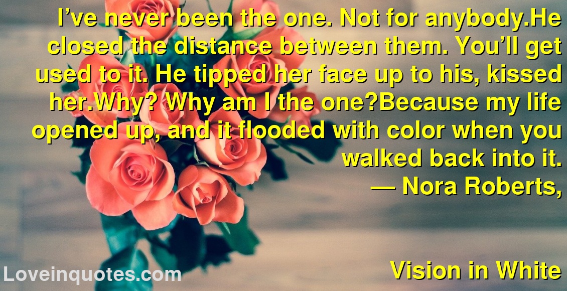 I’ve never been the one. Not for anybody.He closed the distance between them. You’ll get used to it. He tipped her face up to his, kissed her.Why? Why am I the one?Because my life opened up, and it flooded with color when you walked back into it.
― Nora Roberts,
Vision in White