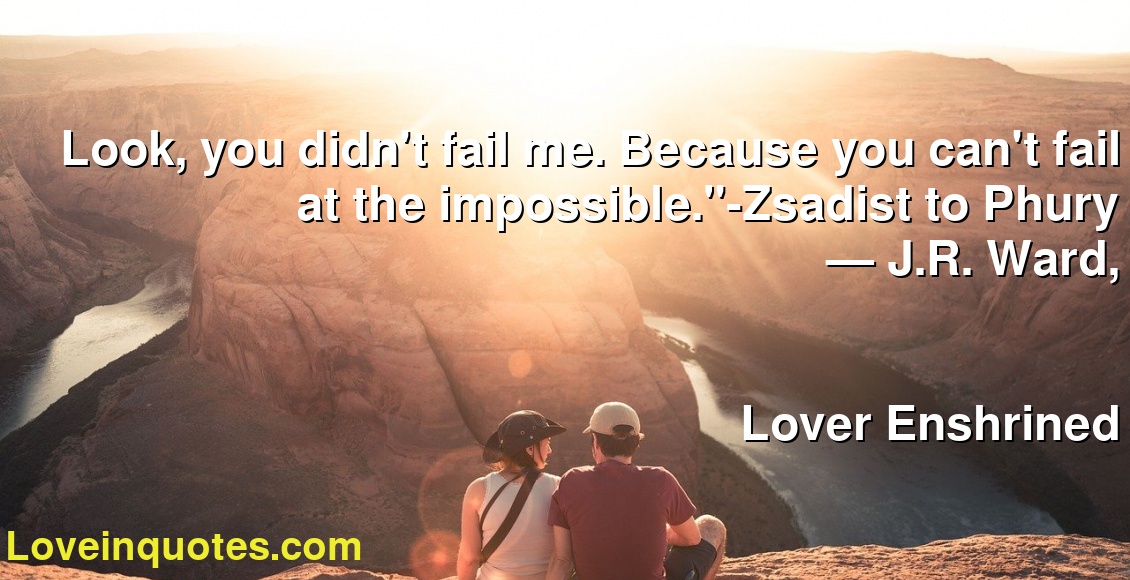 Look, you didn't fail me. Because you can't fail at the impossible.