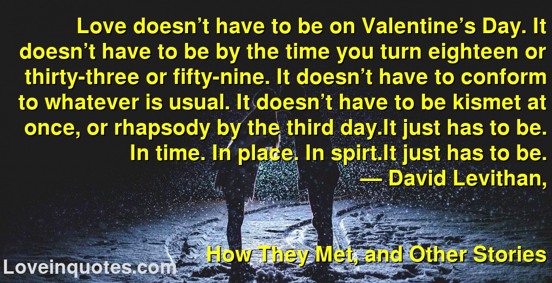 Love doesn’t have to be on Valentine’s Day. It doesn’t have to be by the time you turn eighteen or thirty-three or fifty-nine. It doesn’t have to conform to whatever is usual. It doesn’t have to be kismet at once, or rhapsody by the third day.It just has to be. In time. In place. In spirt.It just has to be.
― David Levithan,
How They Met, and Other Stories