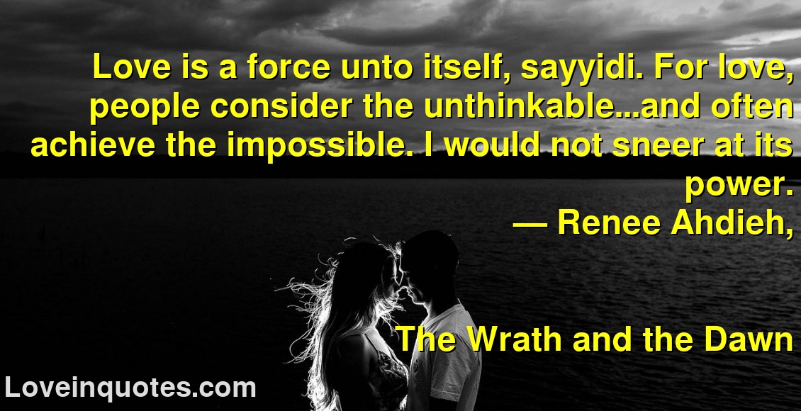 Love is a force unto itself, sayyidi. For love, people consider the unthinkable...and often achieve the impossible. I would not sneer at its power.
― Renee Ahdieh,
The Wrath and the Dawn