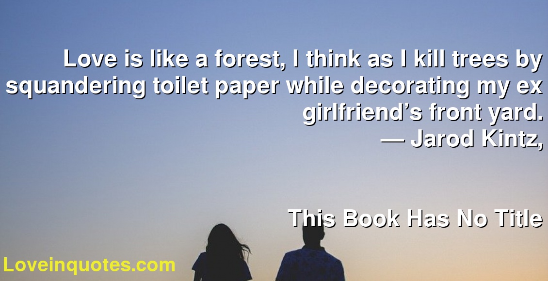Love is like a forest, I think as I kill trees by squandering toilet paper while decorating my ex girlfriend’s front yard.
― Jarod Kintz,
This Book Has No Title