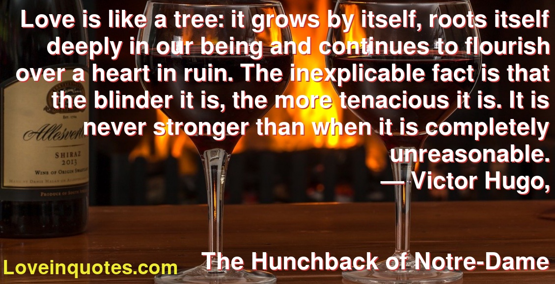 Love is like a tree: it grows by itself, roots itself deeply in our being and continues to flourish over a heart in ruin. The inexplicable fact is that the blinder it is, the more tenacious it is. It is never stronger than when it is completely unreasonable.
― Victor Hugo,
The Hunchback of Notre-Dame