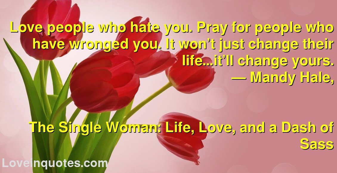 Love people who hate you. Pray for people who have wronged you. It won’t just change their life…it’ll change yours.
― Mandy Hale,
The Single Woman: Life, Love, and a Dash of Sass