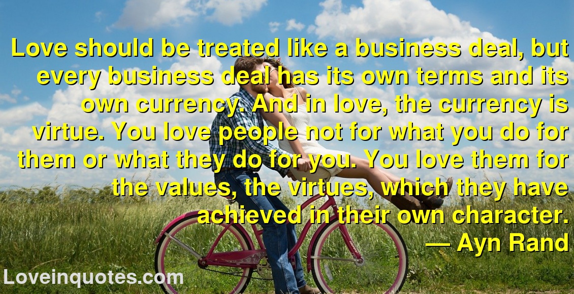 Love should be treated like a business deal, but every business deal has its own terms and its own currency. And in love, the currency is virtue. You love people not for what you do for them or what they do for you. You love them for the values, the virtues, which they have achieved in their own character.
― Ayn Rand