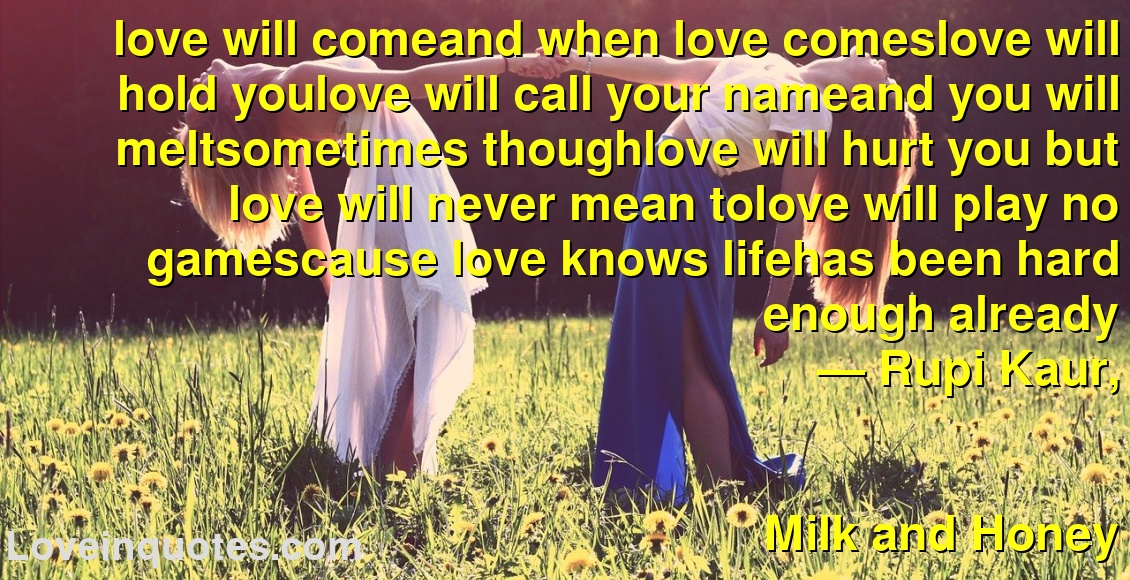 love will comeand when love comeslove will hold youlove will call your nameand you will meltsometimes thoughlove will hurt you but love will never mean tolove will play no gamescause love knows lifehas been hard enough already
― Rupi Kaur,
Milk and Honey