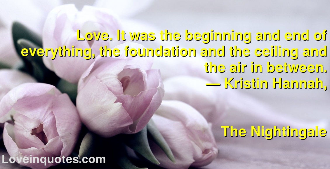 Love. It was the beginning and end of everything, the foundation and the ceiling and the air in between.
― Kristin Hannah,
The Nightingale