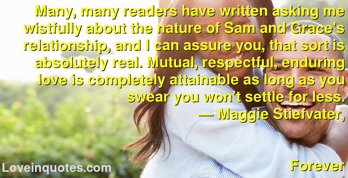 Many, many readers have written asking me wistfully about the nature of Sam and Grace's relationship, and I can assure you, that sort is absolutely real. Mutual, respectful, enduring love is completely attainable as long as you swear you won't settle for less.
― Maggie Stiefvater,
Forever