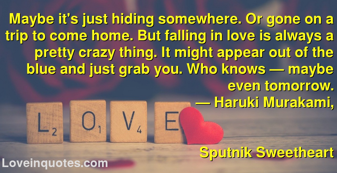 Maybe it's just hiding somewhere. Or gone on a trip to come home. But falling in love is always a pretty crazy thing. It might appear out of the blue and just grab you. Who knows — maybe even tomorrow.
― Haruki Murakami,
Sputnik Sweetheart