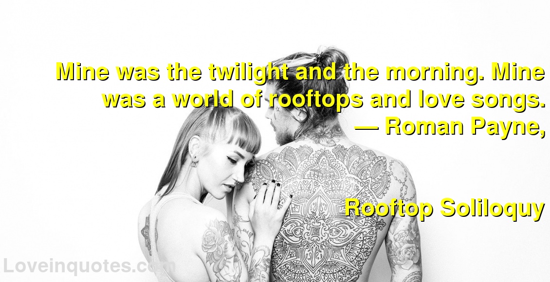 Mine was the twilight and the morning. Mine was a world of rooftops and love songs.
― Roman Payne,
Rooftop Soliloquy