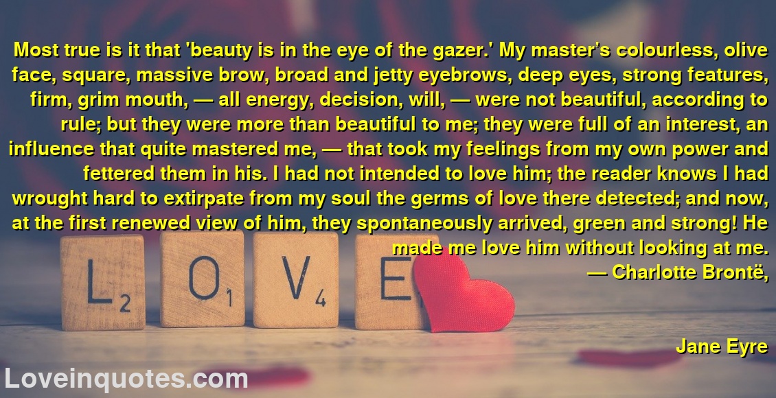 Most true is it that 'beauty is in the eye of the gazer.' My master’s colourless, olive face, square, massive brow, broad and jetty eyebrows, deep eyes, strong features, firm, grim mouth, — all energy, decision, will, — were not beautiful, according to rule; but they were more than beautiful to me; they were full of an interest, an influence that quite mastered me, — that took my feelings from my own power and fettered them in his. I had not intended to love him; the reader knows I had wrought hard to extirpate from my soul the germs of love there detected; and now, at the first renewed view of him, they spontaneously arrived, green and strong! He made me love him without looking at me.
― Charlotte Brontë,
Jane Eyre