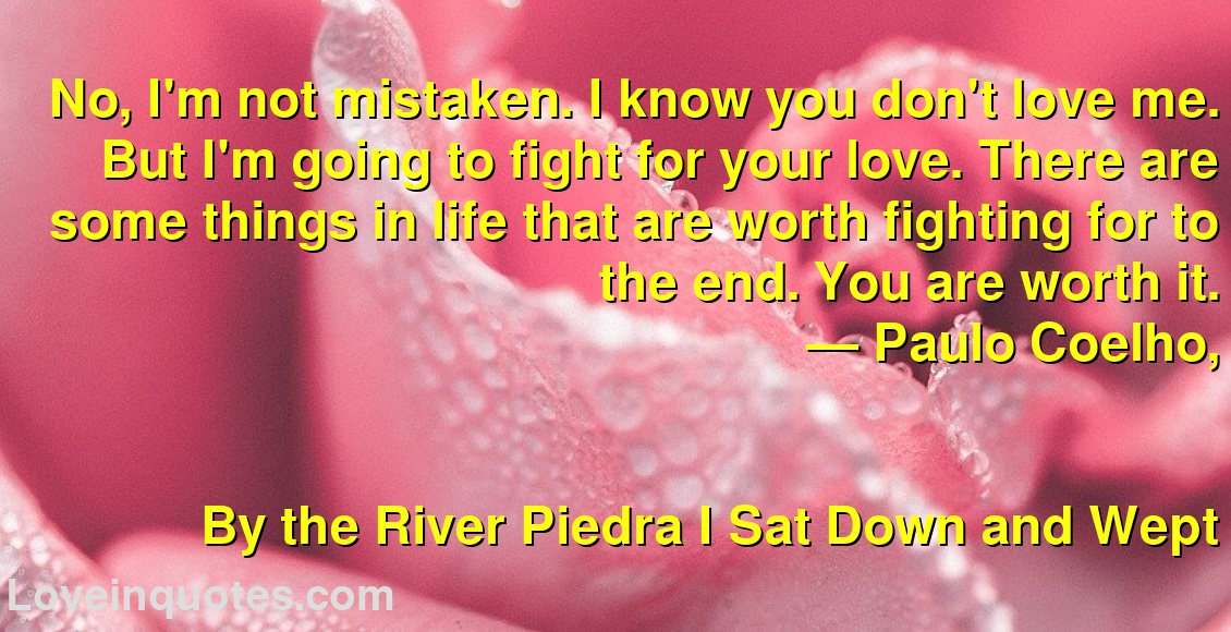 No, I'm not mistaken. I know you don't love me. But I'm going to fight for your love. There are some things in life that are worth fighting for to the end. You are worth it.
― Paulo Coelho,
By the River Piedra I Sat Down and Wept