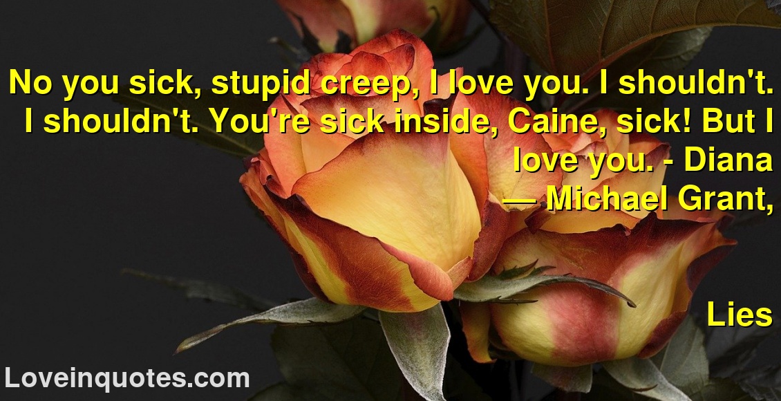 No you sick, stupid creep, I love you. I shouldn't. I shouldn't. You're sick inside, Caine, sick! But I love you. - Diana
― Michael  Grant,
Lies
