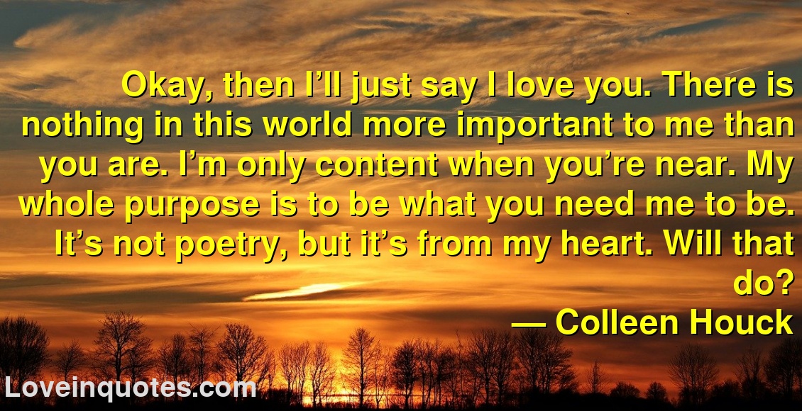 Okay, then I’ll just say I love you. There is nothing in this world more important to me than you are. I’m only content when you’re near. My whole purpose is to be what you need me to be. It’s not poetry, but it’s from my heart. Will that do?
― Colleen Houck