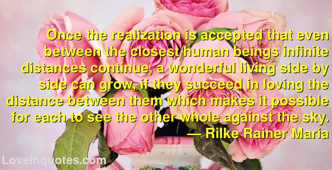 Once the realization is accepted that even between the closest human beings infinite distances continue, a wonderful living side by side can grow, if they succeed in loving the distance between them which makes it possible for each to see the other whole against the sky.
― Rilke Rainer Maria