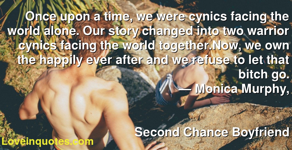 Once upon a time, we were cynics facing the world alone. Our story changed into two warrior cynics facing the world together.Now, we own the happily ever after and we refuse to let that bitch go.
― Monica  Murphy,
Second Chance Boyfriend