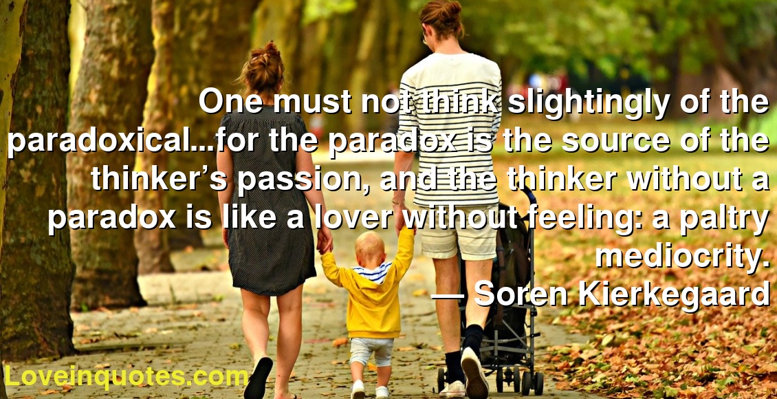 One must not think slightingly of the paradoxical…for the paradox is the source of the thinker’s passion, and the thinker without a paradox is like a lover without feeling: a paltry mediocrity.
― Soren Kierkegaard