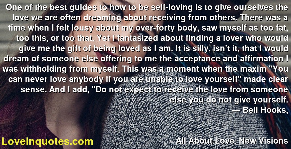 One of the best guides to how to be self-loving is to give ourselves the love we are often dreaming about receiving from others. There was a time when I felt lousy about my over-forty body, saw myself as too fat, too this, or too that. Yet I fantasized about finding a lover who would give me the gift of being loved as I am. It is silly, isn't it, that I would dream of someone else offering to me the acceptance and affirmation I was withholding from myself. This was a moment when the maxim 