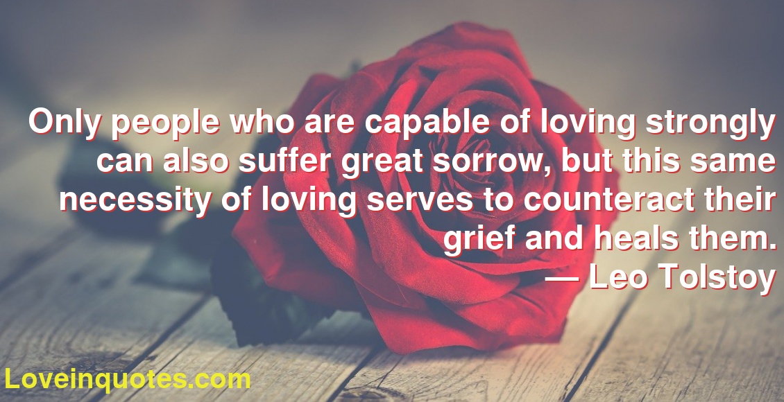 Only people who are capable of loving strongly can also suffer great sorrow, but this same necessity of loving serves to counteract their grief and heals them.
― Leo Tolstoy