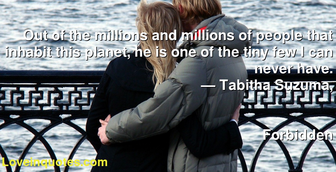 Out of the millions and millions of people that inhabit this planet, he is one of the tiny few I can never have.
― Tabitha Suzuma,
Forbidden