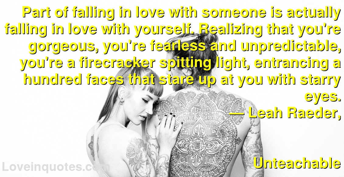 Part of falling in love with someone is actually falling in love with yourself. Realizing that you're gorgeous, you're fearless and unpredictable, you're a firecracker spitting light, entrancing a hundred faces that stare up at you with starry eyes.
― Leah Raeder,
Unteachable