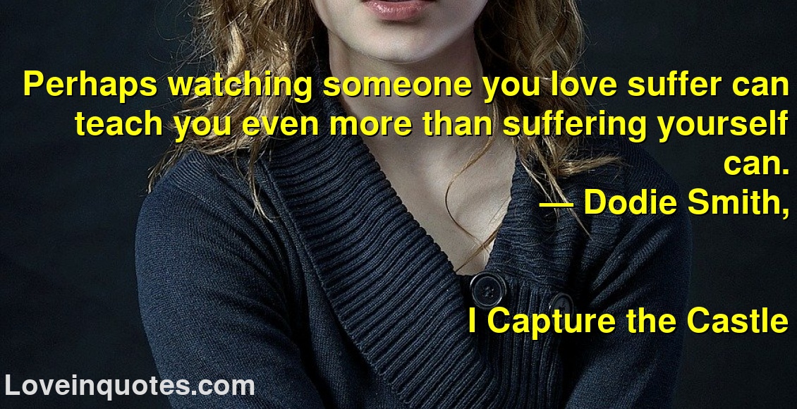Perhaps watching someone you love suffer can teach you even more than suffering yourself can.
― Dodie Smith,
I Capture the Castle