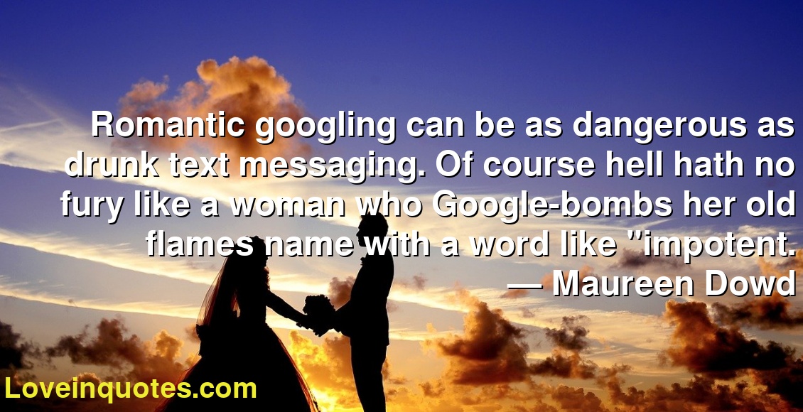 Romantic googling can be as dangerous as drunk text messaging. Of course hell hath no fury like a woman who Google-bombs her old flames name with a word like "impotent.
― Maureen Dowd