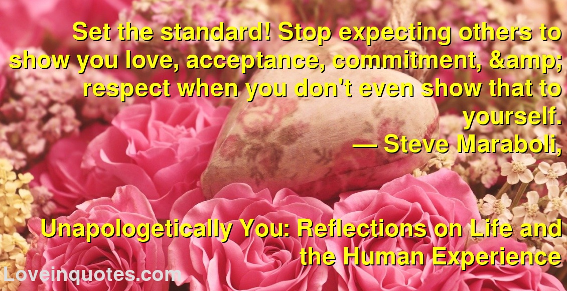 Set the standard! Stop expecting others to show you love, acceptance, commitment, & respect when you don't even show that to yourself.
― Steve Maraboli,
Unapologetically You: Reflections on Life and the Human Experience