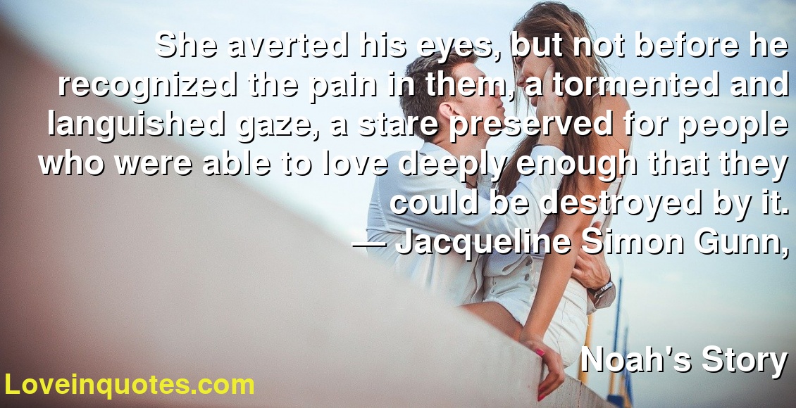 She averted his eyes, but not before he recognized the pain in them, a tormented and languished gaze, a stare preserved for people who were able to love deeply enough that they could be destroyed by it.
― Jacqueline Simon Gunn,
Noah's Story