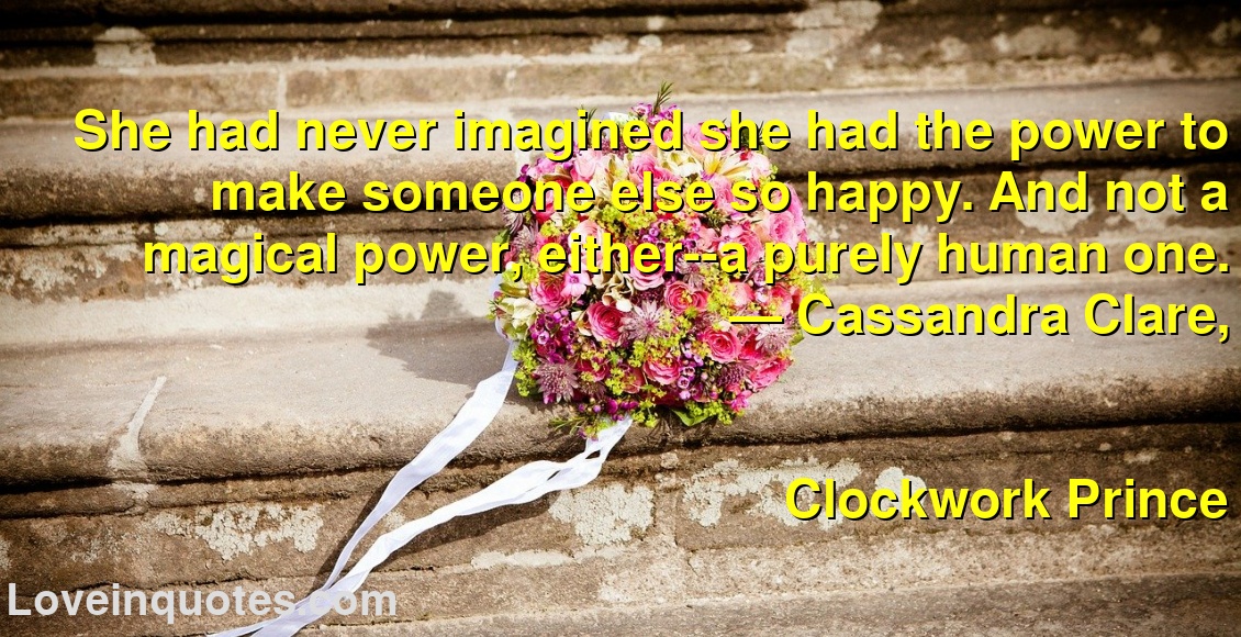 She had never imagined she had the power to make someone else so happy. And not a magical power, either--a purely human one.
― Cassandra Clare,
Clockwork Prince