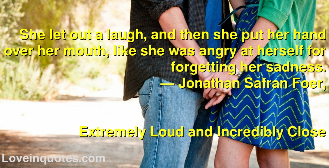 She let out a laugh, and then she put her hand over her mouth, like she was angry at herself for forgetting her sadness.
― Jonathan Safran Foer,
Extremely Loud and Incredibly Close