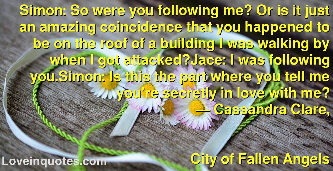 Simon: So were you following me? Or is it just an amazing coincidence that you happened to be on the roof of a building I was walking by when I got attacked?Jace: I was following you.Simon: Is this the part where you tell me you're secretly in love with me?
― Cassandra Clare,
City of Fallen Angels