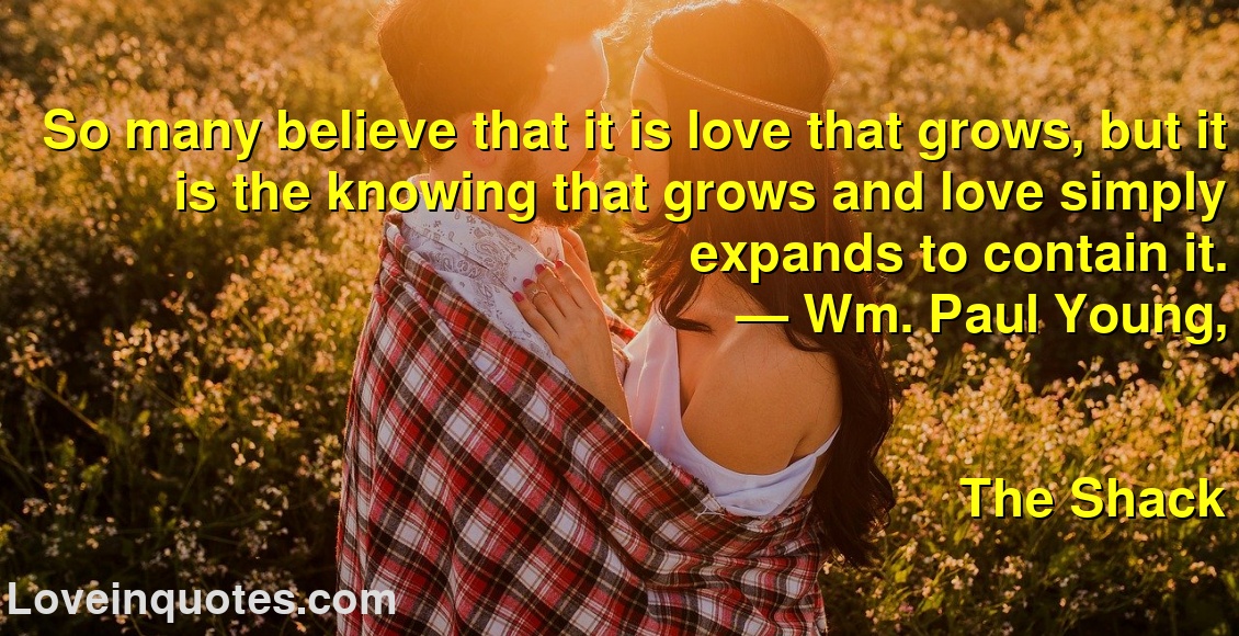 So many believe that it is love that grows, but it is the knowing that grows and love simply expands to contain it.
― Wm. Paul Young,
The Shack