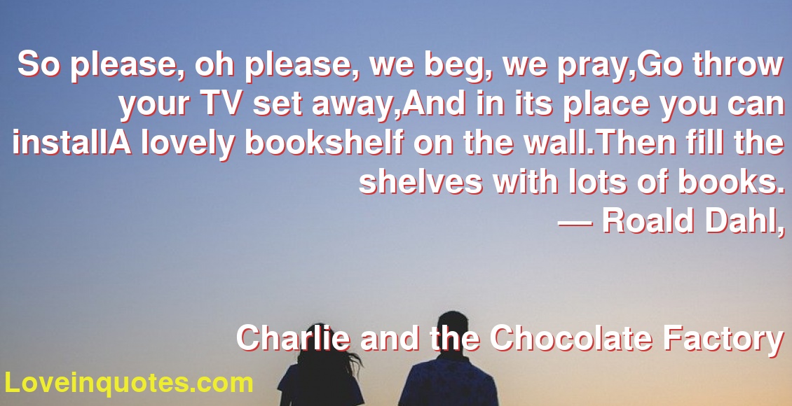 So please, oh please, we beg, we pray,Go throw your TV set away,And in its place you can installA lovely bookshelf on the wall.Then fill the shelves with lots of books.
― Roald Dahl,
Charlie and the Chocolate Factory