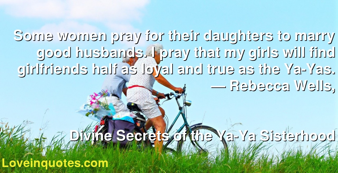 Some women pray for their daughters to marry good husbands. I pray that my girls will find girlfriends half as loyal and true as the Ya-Yas.
― Rebecca Wells,
Divine Secrets of the Ya-Ya Sisterhood