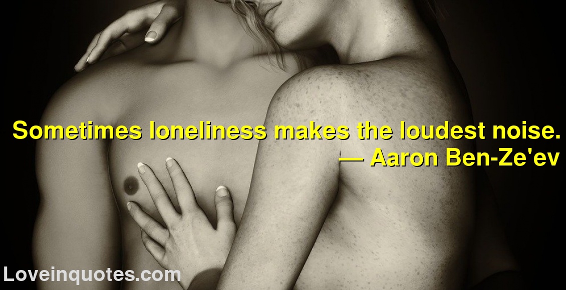 Sometimes loneliness makes the loudest noise.
― Aaron Ben-Ze'ev