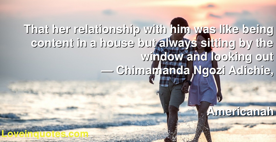 That her relationship with him was like being content in a house but always sitting by the window and looking out
― Chimamanda Ngozi Adichie,
Americanah