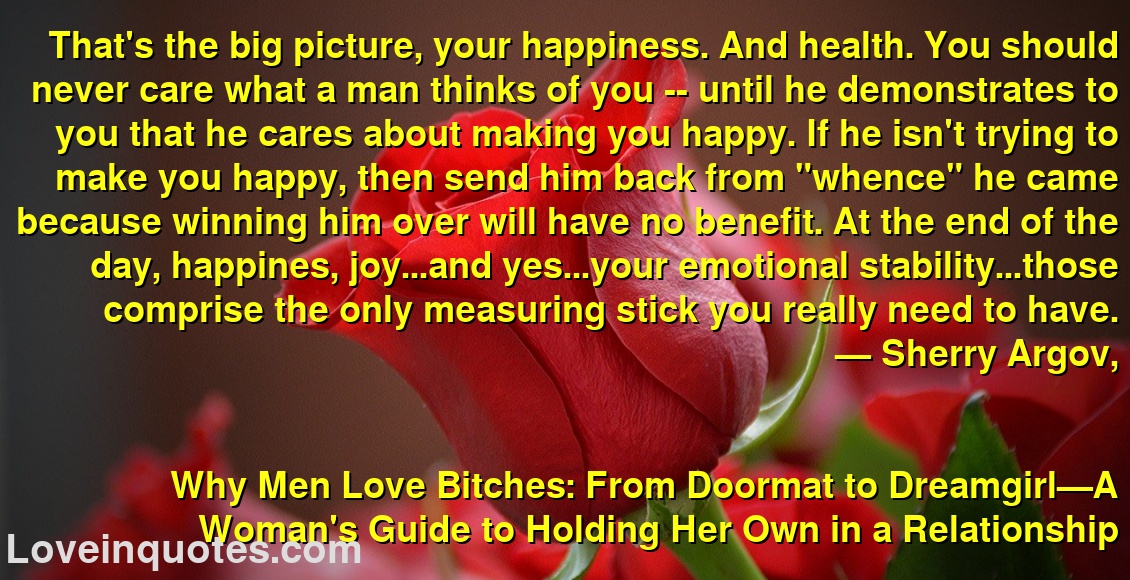 That's the big picture, your happiness. And health. You should never care what a man thinks of you -- until he demonstrates to you that he cares about making you happy. If he isn't trying to make you happy, then send him back from 