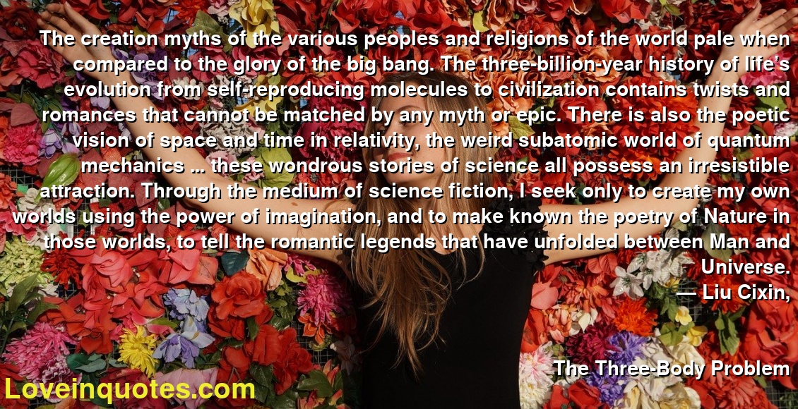 The creation myths of the various peoples and religions of the world pale when compared to the glory of the big bang. The three-billion-year history of life’s evolution from self-reproducing molecules to civilization contains twists and romances that cannot be matched by any myth or epic. There is also the poetic vision of space and time in relativity, the weird subatomic world of quantum mechanics … these wondrous stories of science all possess an irresistible attraction. Through the medium of science fiction, I seek only to create my own worlds using the power of imagination, and to make known the poetry of Nature in those worlds, to tell the romantic legends that have unfolded between Man and Universe.
― Liu Cixin,
The Three-Body Problem