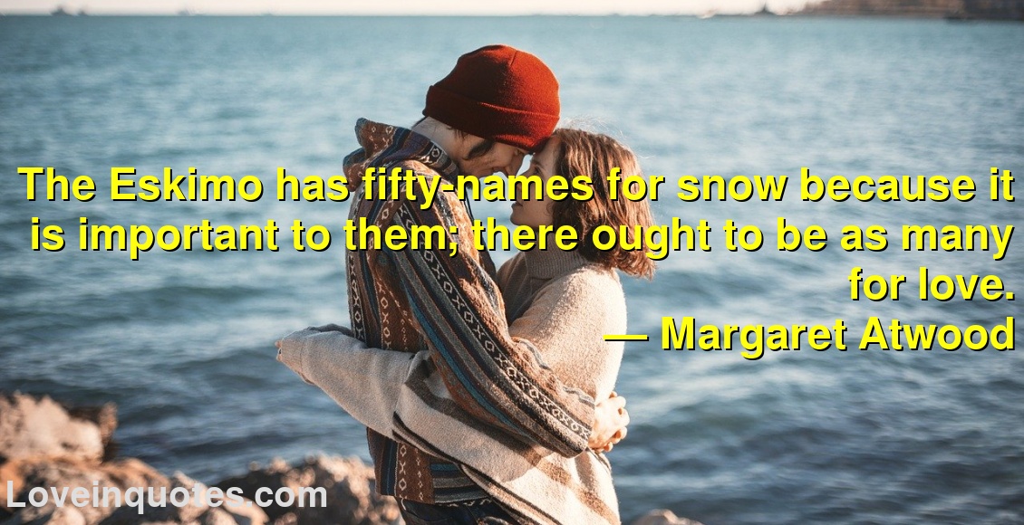 The Eskimo has fifty-names for snow because it is important to them; there ought to be as many for love.
― Margaret Atwood